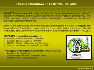 CÁMARA PARAGUAYA DE LA STEVIA - CAPASTE


CAPASTE is an organization that involves the most importants actors related to
STEVIA in Paraguay and has been working for many years in promotions, laws,
public services, politics and systematic investigation in order to provide and
publicate statistical information.

Some of the institutions and firms that have participated in CAPASTE projects are:
Moisés Bertoni Foundation, researchers from the public and private areas, Ministry
of Industry and Commerce through the export and investment program – REDIEX.

CAPASTE is an active member of:
o Mexican Chamber of Stevia – CAMEXTE
o European Stevia Asociation – EUSTAS
o REDIEX – Ministry of Industry and Commerce
o Union of Paraguayan Production Firms - UGP


The actual organizative structure is the following:
   President: Mr. Julio Cazal.
   Vice-President: Mr. Juan Crisóstomo Gaona.
   Secretary: Mrs. Margarita Duarte.




                                                                     www.kaa-hee.org
 