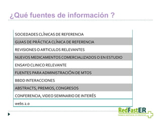 ¿Qué fuentes de información ?
SOCIEDADES CLÍNICAS DE REFERENCIA
GUIAS DE PRÁCTICA CLÍNICA DE REFERENCIA
REVISIONES O ARTICULOS RELEVANTES
NUEVOS MEDICAMENTOS COMERCIALIZADOS O EN ESTUDIO
ENSAYO CLINICO RELEVANTE
FUENTES PARA ADMINISTRACIÓN DE MTOS
BBDD INTERACCIONES
ABSTRACTS, PREMIOS, CONGRESOS
CONFERENCIA, VIDEO SEMINARIO DE INTERÉS
webs 2.0

 