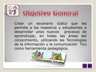    Crear un escenario lúdico que les
    permita a los maestros y estudiantes a
    desarrollar unos nuevos     procesos de
    aprendizaje, en todas las áreas del
    conocimiento, utilizando las Tecnologías
    de la información y la comunicación Tics
    como herramienta pedagógica.
 
