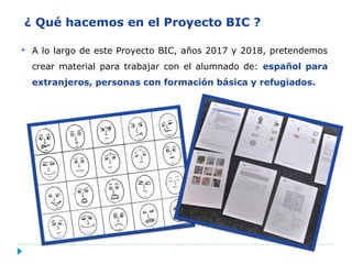 ¿ Qué hacemos en el Proyecto BIC ?
 A lo largo de este Proyecto BIC, años 2017 y 2018, pretendemos
crear material para trabajar con el alumnado de: español para
extranjeros, personas con formación básica y refugiados.
 