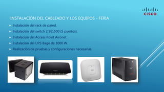 INSTALACIÓN DEL CABLEADO Y LOS EQUIPOS - FERIA
 Instalación del rack de pared.
 Instalación del switch 2 SE1500 (5 puertos).
 Instalación del Access Point Aironet.
 Instalación del UPS Bage de 1000 W.
 Realización de pruebas y configuraciones necesarias.
 