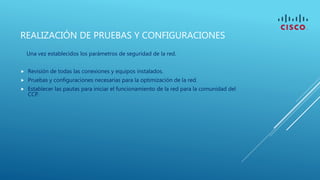 REALIZACIÓN DE PRUEBAS Y CONFIGURACIONES
Una vez establecidos los parámetros de seguridad de la red.
 Revisión de todas las conexiones y equipos instalados.
 Pruebas y configuraciones necesarias para la optimización de la red.
 Establecer las pautas para iniciar el funcionamiento de la red para la comunidad del
CCP.
 