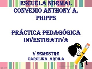 Escuela Normal
convenio Anthony A.
Phipps
Práctica pedagógica
Investigativa
v semestre
Carolina Ardila
 