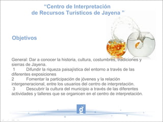“Centro de Interpretación
          de Recursos Turísticos de Jayena ”



Objetivos


General: Dar a conocer la historia, cultura, costumbres, tradiciones y 
sierras de Jayena.
 1      Difundir la riqueza paisajística del entorno a través de las 
diferentes exposiciones
2       Fomentar la participación de jóvenes y la relación 
intergeneracional, entre los usuarios del centro de interpretación.
 3      Descubrir la cultura del municipio a través de las diferentes 
actividades y talleres que se organicen en el centro de interpretación.
 