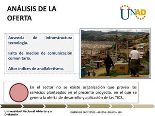 DISEÑO DE PROYECTOS –102058- GRUPO - 128Universidad Nacional Abierta y a
Distancia
En el sector no se existe organización que provea los
servicios planteados en el presente proyecto, en el que se
genera la oferta de desarrollo y aplicación de las TICS.
Ausencia de infraestructura
tecnología.
Falta de medios de comunicación
comunitaria.
Altos índices de analfabetismo.
ANÁLISIS DE LA
OFERTA
Texto
Fotografía
 