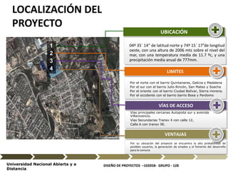 DISEÑO DE PROYECTOS –102058- GRUPO - 128Universidad Nacional Abierta y a
Distancia
1
2
3
4
04º 35´ 14” de latitud norte y 74º 15´ 17”de longitud
oeste, con una altura de 2006 mts sobre el nivel del
mar, con una temperatura media de 11.7 ºc, y una
precipitación media anual de 777mm.
UBICACIÓN
Por el norte con el barrio Quintanares, Galicia y Madalena
Por el sur con el barrio Julio Rincón, San Mateo y Soacha
Por el oriente con el barrio Ciudad Bolívar, Sierra morena.
Por el occidente con el barrio barrio Bosa y Perdomo
LIMITES
Vías principales cercanas Autopista sur y avenida
Villavicencio.
Vías Secundarias Transv 4 con calle 12,
Calle 6 con transv 9E.
VÍAS DE ACCESO
Por su ubicación del proyecto se encuentra la alta probabilidad de
posibles usuarios, la generación de empleo y el fomento del desarrollo
para la comuna
VENTAJAS
LOCALIZACIÓN DEL
PROYECTO
 