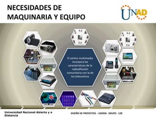 DISEÑO DE PROYECTOS –102058- GRUPO - 128Universidad Nacional Abierta y a
Distancia
El centro multimedia
incorpora las
características de la
radiodifusión
comunitaria con la de
los telecentros
NECESIDADES DE
MAQUINARIA Y EQUIPO
 