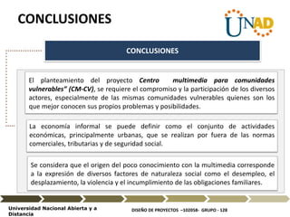 DISEÑO DE PROYECTOS –102058- GRUPO - 128Universidad Nacional Abierta y a
Distancia
CONCLUSIONES
CONCLUSIONES
El planteamiento del proyecto Centro multimedia para comunidades
vulnerables” (CM-CV), se requiere el compromiso y la participación de los diversos
actores, especialmente de las mismas comunidades vulnerables quienes son los
que mejor conocen sus propios problemas y posibilidades.
La economía informal se puede definir como el conjunto de actividades
económicas, principalmente urbanas, que se realizan por fuera de las normas
comerciales, tributarias y de seguridad social.
Se considera que el origen del poco conocimiento con la multimedia corresponde
a la expresión de diversos factores de naturaleza social como el desempleo, el
desplazamiento, la violencia y el incumplimiento de las obligaciones familiares.
 