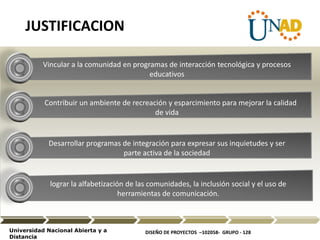 DISEÑO DE PROYECTOS –102058- GRUPO - 128Universidad Nacional Abierta y a
Distancia
Vincular a la comunidad en programas de interacción tecnológica y procesos
educativos
Contribuir un ambiente de recreación y esparcimiento para mejorar la calidad
de vida
Desarrollar programas de integración para expresar sus inquietudes y ser
parte activa de la sociedad
lograr la alfabetización de las comunidades, la inclusión social y el uso de
herramientas de comunicación.
JUSTIFICACION
 