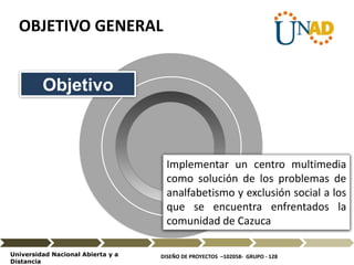 DISEÑO DE PROYECTOS –102058- GRUPO - 128Universidad Nacional Abierta y a
Distancia
Implementar un centro multimedia
como solución de los problemas de
analfabetismo y exclusión social a los
que se encuentra enfrentados la
comunidad de Cazuca
Objetivo
OBJETIVO GENERAL
 