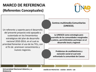 DISEÑO DE PROYECTOS –102058- GRUPO - 128Universidad Nacional Abierta y a
Distancia
Un referente y soporte para el desarrollo
del presente proyecto está apoyado y
sustentado en los lineamientos
estratégicos del plan de desarrollo
nacional 2010-2014, en el cual es
prioridad fomentar el uso de las TICs, con
el fin de promover conocimiento y
nuevos negocios.
Centros multimedia Comunitarios
(UNESCO).
La UNESCO como estrategia para
desarrollo de las comunidades marginadas
y pobres, permitiéndoles participar en el
desarrollo local y regional
Problemas de analfabetismo y
exclusión social al cual está
enfrentada la comunidad de Cazuca
MARCO DE REFERENCIA
(Referentes Conceptuales)
 
