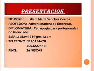 PRESENTACION
 NOMBRE :     Liliam Maria Sanchez Correa.
 PROFESION: Administradora de Empresas.

 DIPLOMATURA: Pedagogia para profesionales
  no licenciados.
 EMAIL: Lilam421@gmail.com

 TELEFONO: 3146134670

             3003227448
 PING:       26183CA5
 