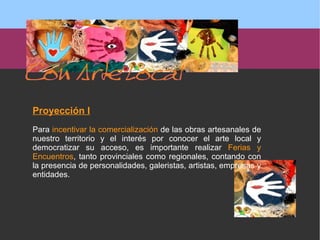 Proyección I Para  incentivar la comercialización  de las obras artesanales de nuestro territorio y el interés por conocer el arte local y democratizar su acceso, es importante realizar  Ferias y Encuentros , tanto provinciales como regionales, contando con la presencia de personalidades, galeristas, artistas, empresas y entidades.  