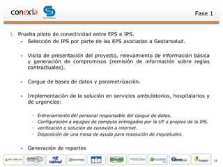 Fase 1


1. Prueba piloto de conectividad entre EPS e IPS.
     Selección de IPS por parte de las EPS asociadas a Gestarsalud.


       Visita de presentación del proyecto, relevamiento de información básica
        y generación de compromisos (remisión de información sobre reglas
        contractuales).

       Cargue de bases de datos y parametrización.

       Implementación de la solución en servicios ambulatorios, hospitalarios y
        de urgencias:

            Entrenamiento del personal responsable del cargue de datos.
            Configuración a equipos de computo entregados por la UT o propios de la IPS.
            verificación o solución de conexión a internet.
            Disposición de una mesa de ayuda para resolución de inquietudes.


       Generación de reportes

                                                                                            16
 