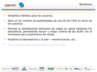 Beneficios:



   Simplifica trámites para los usuarios.

   Abre un sin número de posibilidades de uso de las TICS en favor de
    los usuarios.

   Permite la identificación temprana de riegos en salud mediante HC
    electrónica, permitiendo mayor y mejor control de las ECNT con el
    monitoreo del cumplimiento de metas.

   Posibilita la telemedicina y la tele – monitorización, etc.

   http://gestarsalud.conexia.com.co/gestar-web/




                                                                                19
 
