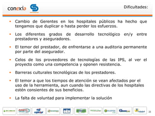 Dificultades:


   Cambio de Gerentes en los hospitales públicos ha hecho que
    tengamos que duplicar o hasta perder los esfuerzos.

   Los diferentes grados de      desarrollo   tecnológico   en/y   entre
    prestadores y aseguradores.

   El temor del prestador, de enfrentarse a una auditoria permanente
    por parte del asegurador.

   Celos de los proveedores de tecnologías de las IPS, al ver el
    proyecto como una competencia y oponen resistencia.

   Barreras culturales tecnológicas de los prestadores.

   El temor a que los tiempos de atención se vean afectados por el
    uso de la herramienta, aun cuando las directivas de los hospitales
    estén consientes de sus beneficios.

   La falta de voluntad para implementar la solución


                                                                             26
 