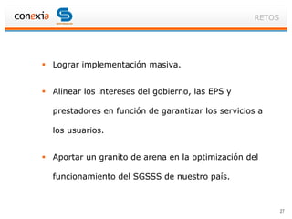 RETOS




 Lograr implementación masiva.


 Alinear los intereses del gobierno, las EPS y

  prestadores en función de garantizar los servicios a

  los usuarios.


 Aportar un granito de arena en la optimización del

  funcionamiento del SGSSS de nuestro país.



                                                           27
 
