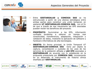 Aspectos Generales del Proyecto




   Entre GESTARSALUD y CONEXIA SAS se ha
    estructurado a partir de una alianza estratégica entre
    ambas partes para constituir una unión temporal, en
    adelante UT GESTARSALUD-CONEXIA SAS, con el fin
    de que a través de ese mecanismo las EPS asociadas
    puedan recibir los beneficios del proyecto.

   PROPÓSITO: Suministrar a las EPS, información
    confiable tendiente a obtener en tiempo real
    conectividad, transferencia, adaptación, integración y
    validación de datos, mediante la aplicación de software y
    hardware informáticos de alta tecnologías.

   OBJETO: En forma principal, la Unión Temporal UT
    GESTARSALUD-CONEXIA SAS               tiene por objeto la
    captura, consolidación y custodia de los usos de los
    servicios de la población afiliada a LAS EPS asociadas a
    GESTARSALUD de acuerdo con lo establecido en la
    propuesta presentada por CONEXIA SAS, incorporando
    en su desarrollo el instrumento de historia clínica
    diseñado por GESTARSALUD.


                                                                6
 