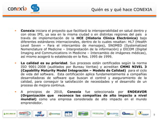 Quién es y qué hace CONEXIA




   Conexia iniciara el proyecto que facilitará la interoperabilidad en salud dentro y
    con otras IPS, ya sea en la misma ciudad o en distintas regiones del país a
    través de implementación de la HCE (Historia Clínica Electrónica) bajo
    diferentes estándares internacionales, dentro de lo cuales resaltan: HL7 (Health
    Level Seven – Para el intercambio de mensajes), SNOMED (Systematized
    Nomenclature of Medicine – Interpretación de la información) y DICOM (Digital
    Imaging and Communications in Medicine – Intercambio de imágenes médicas),
    así mismo acogerá lo establecido en la Res. 1995 de 1999.

   La calidad es su prioridad. Sus procesos están certificados según la norma
    ISO 9001:2008 (auditados por Bureau Veritas) y acreditan CMMI NIVEL 3
    (Capability Maturity Model Integración – Modelo de Calidad) para el ciclo
    de vida del software. Esta certificación aplica fundamentalmente a compañías
    desarrolladoras de software que buscan el control y aseguramiento de la
    calidad, para conseguir la satisfacción de necesidades y el desarrollo de un
    proceso de mejora continua.

   A principios de 2010, Conexia fue seleccionada por ENDEAVOR
    (Organización que reconoce las compañías de alto impacto a nivel
    mundial) como una empresa considerada de alto impacto en el mundo
    emprendedor.


                                                                                         9
 