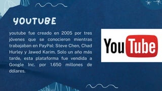 YouTube
youtube fue creado en 2005 por tres
jóvenes que se conocieron mientras
trabajaban en PayPal: Steve Chen, Chad
Hurley y Jawed Karim. Solo un año más
tarde, esta plataforma fue vendida a
Google Inc. por 1.650 millones de
dólares.
 