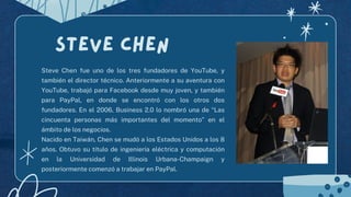 Steve Chen fue uno de los tres fundadores de YouTube, y
también el director técnico. Anteriormente a su aventura con
YouTube, trabajó para Facebook desde muy joven, y también
para PayPal, en donde se encontró con los otros dos
fundadores. En el 2006, Business 2.0 lo nombró una de “Las
cincuenta personas más importantes del momento” en el
ámbito de los negocios.
Nacido en Taiwán, Chen se mudó a los Estados Unidos a los 8
años. Obtuvo su título de ingeniería eléctrica y computación
en la Universidad de Illinois Urbana-Champaign y
posteriormente comenzó a trabajar en PayPal.
Steve chen
 