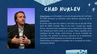 Chad hurley
Chad Hurley es cofundador y uno de los gerentes de YouTube.
En 2010 presentó su dimisión como director ejecutivo de la
plataforma.
El primer vídeo que fue subido a YouTube fue un clip del 19 de
abril de 2005, titulado “Me at the Zoo”, creado por Jawed
Karim, uno de los tres fundadores de la plataforma. Este video
fue filmado por Karim junto a su amigo Yakov Lapitsky en el
zoológico de San Diego. Chad Hurley, el tercer fundador de
YouTube, fue también el director ejecutivo de la plataforma,
hasta que en 2010 presentó su dimisión de la misma.
Chad Hurley es también el fundador de la compañía de moda y
accesorios MixBit.
 