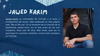 Jawed karim
Jawed Karim es cofundador de YouTube y el autor y
protagonista del primer vídeo publicado en esta página
web: “Me at the zoo”. En el momento de la creación de la
plataforma, Jawed Karin era el más joven de los tres
creadores, tenía solo 26 años. Más tarde, optó por la
participación a jornada completa y actuó como consejero
en YouTube.
 