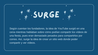 Según cuentan los fundadores, la idea de YouTube surgió en una
cena mientras hablaban sobre cómo podían compartir los vídeos de
una fiesta, pues eran demasiado pesados para compartirlos por
correo. Así, surge la idea de crear un sitio web donde poder
compartir y ver vídeos.
Surge
 