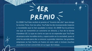 1er
premio
En 2006 YouTube recibió el premio al “Invento del año” que otorga
la revista Time. Con los años, YouTube ha ido incorporando mejoras
y novedades que le han ayudado a crecer. En 2009 fue la primera
vez que se transmitió un concierto en directo, y fue de la banda
irlandesa U2. Lo que es cierto es que no se esperaba que YouTube
alcanzara este increíble éxito y repercusión en la sociedad, pues el
sitio ha servido para dar a conocer a grandes talentos, las grandes
empresas se han hecho un hueco en esta web e incluso muchos
youtubers lo han convertido en su lugar de trabajo.
 