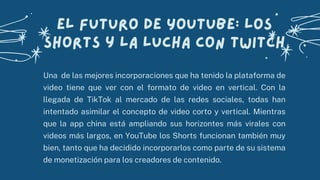 Una de las mejores incorporaciones que ha tenido la plataforma de
video tiene que ver con el formato de video en vertical. Con la
llegada de TikTok al mercado de las redes sociales, todas han
intentado asimilar el concepto de video corto y vertical. Mientras
que la app china está ampliando sus horizontes más virales con
videos más largos, en YouTube los Shorts funcionan también muy
bien, tanto que ha decidido incorporarlos como parte de su sistema
de monetización para los creadores de contenido.
El futuro de YouTube: los
Shorts y la lucha con Twitch
 