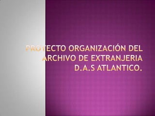 PROYECTO ORGANIZACIÓN DEL ARCHIVO DE EXTRANJERIAD.A.S ATLANTICO. 
