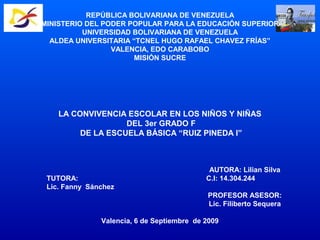 REPÚBLICA BOLIVARIANA DE VENEZUELA
MINISTERIO DEL PODER POPULAR PARA LA EDUCACIÓN SUPERIOR
UNIVERSIDAD BOLIVARIANA DE VENEZUELA
ALDEA UNIVERSITARIA “TCNEL HUGO RAFAEL CHAVEZ FRÍAS”
VALENCIA, EDO CARABOBO
MISIÓN SUCRE
LA CONVIVENCIA ESCOLAR EN LOS NIÑOS Y NIÑAS
DEL 3er GRADO F
DE LA ESCUELA BÁSICA “RUIZ PINEDA I”
AUTORA: Lilian Silva
TUTORA: C.I: 14.304.244
Lic. Fanny Sánchez
PROFESOR ASESOR:
Lic. Filiberto Sequera
Valencia, 6 de Septiembre de 2009
 