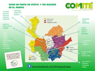 Dame un punto de apoyo y me moveré
en el mundo
www.facebook.com/AntioquiaCapaz
SAN CARLOS
SONSON
GRANADA
PEÑOL
ANDES
JARDIN
JERICO
URRAO
ANGELOPOLIS
SANTA
BARBARA
FREDONIA
LA PINTADA
APARTADO
ARBOLETES
NECOCLI
PUERTO BERRIO
YONDÓ
PUERTO NARE
ITUANGO
SAN JOSE
VALDIVIA
YARUMAL
CAROLINA
BURITICA
ANGELOPOLIS
DABEIBA
ZARAGOSA
NECHI
ZARAGOSA
ANORÍ
SEGOVIA
AMALFI
YOLOMBO
LA ESTRELLA
ITAGUI
BARBOSA
 