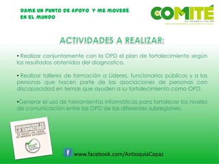 Dame un punto de apoyo y me moveré
en el mundo
www.facebook.com/AntioquiaCapaz
• Realizar conjuntamente con la OPD el plan de fortalecimiento según
los resultados obtenidos del diagnostico.
• Realizar talleres de formación a Líderes, funcionarios públicos y a las
personas que hacen parte de las asociaciones de personas con
discapacidad en temas que ayuden a su fortalecimiento como OPD.
•Generar el uso de herramientas informáticas para fortalecer los niveles
de comunicación entre las OPD de las diferentes subregiones.
 