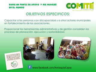Dame un punto de apoyo y me moveré
en el mundo
www.facebook.com/AntioquiaCapaz
Capacitar a las personas con discapacidad y a otros actores municipales
en fortalecimiento de las asociaciones.
Proporcionar las herramientas administrativas y de gestión consoliden los
procesos de planeación, ejecución y sostenibilidad.
 