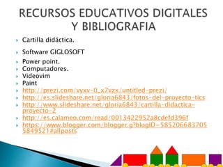  Cartilla didáctica. 
 Software GIGLOSOFT 
 Power point. 
 Computadores. 
 Videovim 
 Paint 
 http://prezi.com/vyxv-0_x7vzx/untitled-prezi/ 
 http://es.slideshare.net/gloria6843/fotos-del-proyecto-tics 
 http://www.slideshare.net/gloria6843/cartilla-didactica-proyecto- 
2 
 http://es.calameo.com/read/0013422952a8cdefd396f 
 https://www.blogger.com/blogger.g?blogID=585206683705 
5849521#allposts 
 