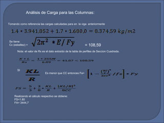 Análisis de Carga para las Columnas: 
Tomando como referencia las cargas calculadas para en la viga anteriormente 
Se tiene: 
Cc (esbeltez) = 
Nota: el valor de Rx es el dato extraído de la tabla de perfiles de Seccion Cuadrada. 
SI 
Es menor que CC entonces Fa= 
Realizando el cálculo respectivo se obtiene: 
FS=1.80 
FA= 3444,7 
= 108,59 
 