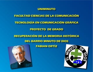 UNIMINUTO

FACULTAD CIENCIAS DE LA COMUNICACIÓN

TECNOLOGÍA EN COMUNICACIÓN GRÁFICA

        PROYECTO DE GRADO

RECUPERACIÒN DE LA MEMORIA HISTÒRICA
     DEL BARRIO MINUTO DE DIOS
            FABIAN ORTÍZ
 