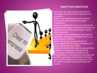 OBJETIVOS ESPECÍFICOS 
Aprovechar las redes sociales para generar 
estrategias publicitarias de la empresa y sus 
productos. 
Diseñar una encuesta que permita obtener 
información relacionada con la posible 
competencia. 
Mejorar la calidad de servicio a la solución de 
problemas tecnológicos realizando encuestas de 
satisfacción del cliente para evaluar nuestro 
nivel de servicio. 
Suministrar a los empleados las bases para la 
reparación de equipos tecnológicos de en una 
forma eficaz y eficiente. 
Definir una disciplina que garantice el 
mantenimiento de los equipos reparados en el 
plazo y dentro del costo fijado. 
Diseñar los modelos informáticos que permitan 
presentar y comprender cada uno de los 
procesos que conforman el sistema y sus 
requerimientos. Construyendo un prototipo que 
permita representar los servicios y funciones 
que el sistema ofrece a sus usuarios con el fin 
de validar y aprobar los requerimientos del 
cliente. 
 