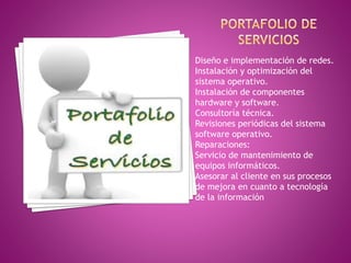Diseño e implementación de redes. 
Instalación y optimización del 
sistema operativo. 
Instalación de componentes 
hardware y software. 
Consultoría técnica. 
Revisiones periódicas del sistema 
software operativo. 
Reparaciones: 
Servicio de mantenimiento de 
equipos informáticos. 
Asesorar al cliente en sus procesos 
de mejora en cuanto a tecnología 
de la información 
 