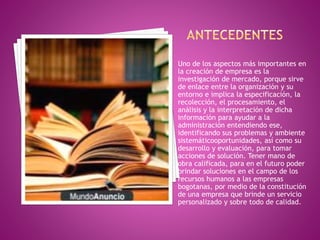 Uno de los aspectos más importantes en 
la creación de empresa es la 
investigación de mercado, porque sirve 
de enlace entre la organización y su 
entorno e implica la especificación, la 
recolección, el procesamiento, el 
análisis y la interpretación de dicha 
información para ayudar a la 
administración entendiendo ese, 
identificando sus problemas y ambiente 
sistemáticooportunidades, así como su 
desarrollo y evaluación, para tomar 
acciones de solución. Tener mano de 
obra calificada, para en el futuro poder 
brindar soluciones en el campo de los 
recursos humanos a las empresas 
bogotanas, por medio de la constitución 
de una empresa que brinde un servicio 
personalizado y sobre todo de calidad. 
 