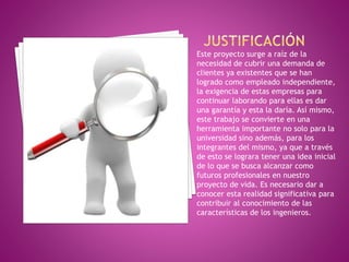 Este proyecto surge a raíz de la 
necesidad de cubrir una demanda de 
clientes ya existentes que se han 
logrado como empleado independiente, 
la exigencia de estas empresas para 
continuar laborando para ellas es dar 
una garantía y esta la daría. Así mismo, 
este trabajo se convierte en una 
herramienta importante no solo para la 
universidad sino además, para los 
integrantes del mismo, ya que a través 
de esto se lograra tener una idea inicial 
de lo que se busca alcanzar como 
futuros profesionales en nuestro 
proyecto de vida. Es necesario dar a 
conocer esta realidad significativa para 
contribuir al conocimiento de las 
características de los ingenieros. 
 