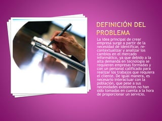 La idea principal de crear 
empresa surge a partir de la 
necesidad de identificar, re-contextualizar 
y analizar los 
cambios en el mercado 
informático, ya que debido a la 
alta demanda en tecnología se 
requieren empresas formadas y 
con un personal calificado para 
realizar los trabajos que requiera 
el cliente. De igual manera, es 
necesario interactuar con la 
población, que pese a sus 
necesidades existentes no han 
sido tomadas en cuenta a la hora 
de proporcionar un servicio. 
 