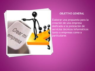 OBJETIVO GENERAL 
Elaborar una propuesta para la 
creación de una empresa 
dedicada a la prestación de 
servicios técnicos informáticos 
tanto a empresas como a 
particulares 
 