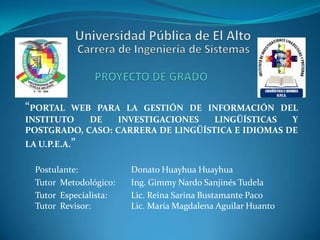 “PORTAL

WEB PARA LA GESTIÓN DE INFORMACIÓN DEL
INSTITUTO
DE
INVESTIGACIONES
LINGÜÍSTICAS
Y
POSTGRADO, CASO: CARRERA DE LINGÜÍSTICA E IDIOMAS DE
LA U.P.E.A.”

Postulante:
Tutor Metodológico:
Tutor Especialista:
Tutor Revisor:

Donato Huayhua Huayhua
Ing. Gimmy Nardo Sanjinés Tudela
Lic. Reina Sarina Bustamante Paco
Lic. María Magdalena Aguilar Huanto

 