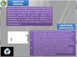 OBJETIVO GENERALFormular y crear, teniendo en cuenta el Decreto 1295 de 2010, por el cual se reglamenta el registro calificado de que trata la Ley 1188 de 2008 y la oferta y desarrollo de programas académicos de educación superior, una especialización en Derecho Penal que responda a las necesidades de los profesionales de derecho de la UNICOLMAYOR y de otras Universidades en el Sistema Penal Acusatorio. OBJETIVOS ESPECIFICOSRealizar un estudio de mercado con los egresados de la Universidad Colegio Mayor de Cundinamarca y con los de otras Universidades, para identificar las necesidades de formación académica en el Sistema Penal Acusatorio.Realizar un trabajo de campo que permita identificar las necesidades de formación académica en el Sistema Penal Acusatorio de los egresados del Universidad Colegio Mayor de Cundinamarca y con los de otras UniversidadesDeterminar los requerimientos administrativos así como los recursos humanos y físicos par establecer la viabilidad de la especialización en Derecho Penal en la Universidad Colegio Mayor de Cundinamarca