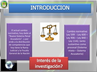 INTRODUCCIONEl actual cambio normativo, hoy dado al “Nuevo Sistema Penal Acusatorio”,  y por ende a la distribución de competencias que hoy tiene la Rama Judicial y la Fiscalía General de la NaciónCambio normativo Ley 599  - Ley 600 – Ley 906 – Ley 840 – Ley 1142, tanto sustantivo como procesal (Sistema mixto – Sistema Acusatorio)Interés de la investigación?