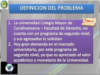 DEFINICION DEL PROBLEMALa universidad Colegio Mayor de Cundinamarca – Facultad de Derecho, no cuenta con un programa de segundo nivel, y sus egresados lo solicitanHay gran demanda en el mercado universitario, por esté programa de segundo nivel, ya que es apreciado el valor académico y monetario de la Universidad. 