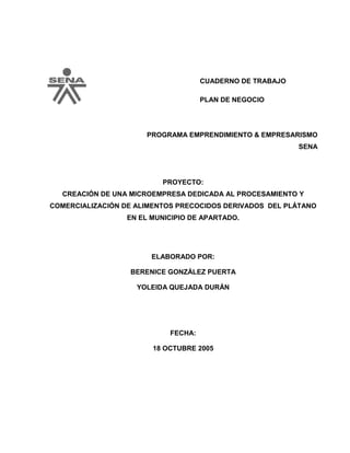 CUADERNO DE TRABAJO
PLAN DE NEGOCIO
PROGRAMA EMPRENDIMIENTO & EMPRESARISMO
SENA
PROYECTO:
CREACIÓN DE UNA MICROEMPRESA DEDICADA AL PROCESAMIENTO Y
COMERCIALIZACIÓN DE ALIMENTOS PRECOCIDOS DERIVADOS DEL PLÁTANO
EN EL MUNICIPIO DE APARTADO.
ELABORADO POR:
BERENICE GONZÁLEZ PUERTA
YOLEIDA QUEJADA DURÁN
FECHA:
18 OCTUBRE 2005
 