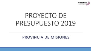 PROYECTO DE
PRESUPUESTO 2019
PROVINCIA DE MISIONES
 